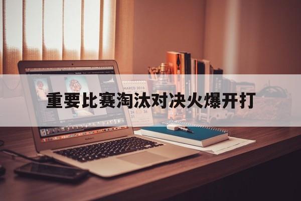关于重要比赛淘汰对决火爆开打的信息